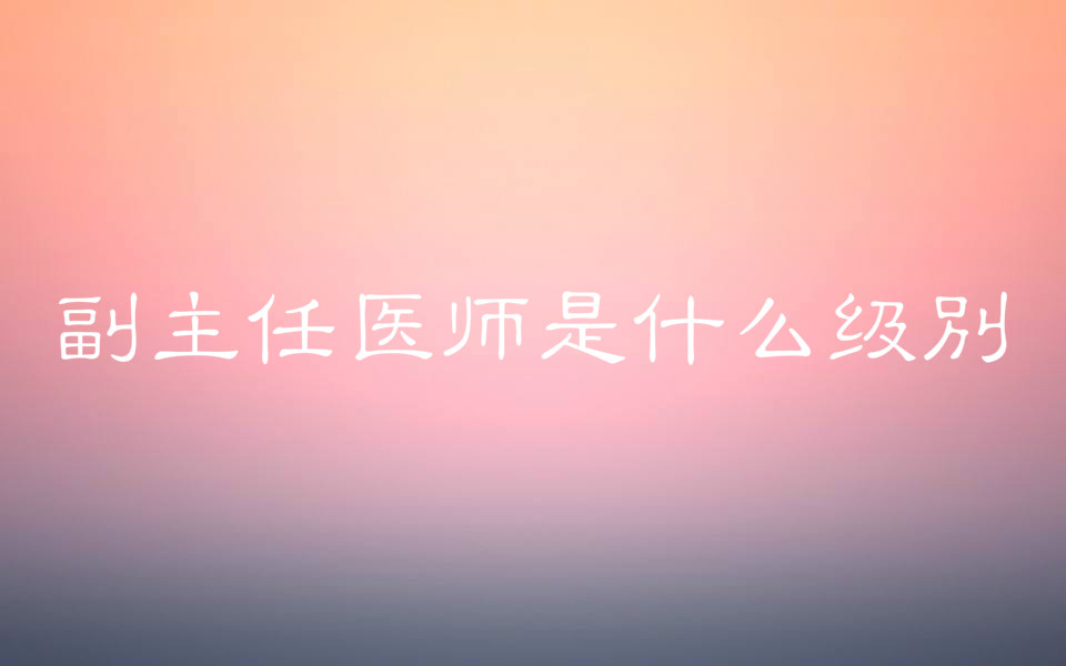 副主任醫(yī)師是什么級別報考條件有哪些?報考時間是什么時候?